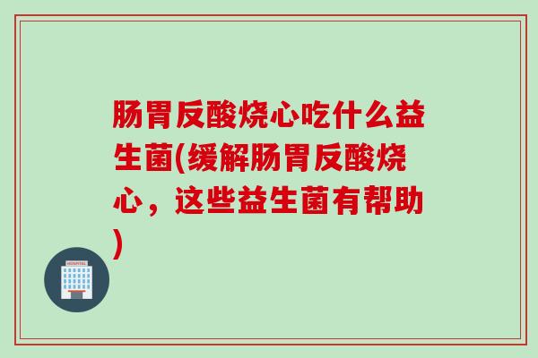 肠胃反酸烧心吃什么益生菌(缓解肠胃反酸烧心，这些益生菌有帮助)