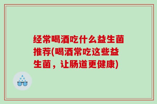 经常喝酒吃什么益生菌推荐(喝酒常吃这些益生菌，让肠道更健康)