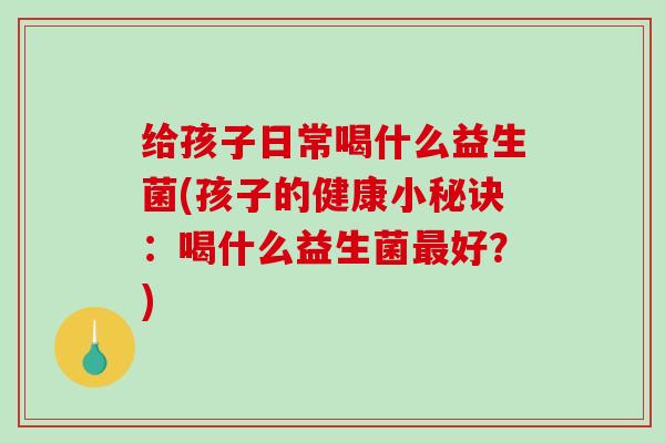 给孩子日常喝什么益生菌(孩子的健康小秘诀：喝什么益生菌好？)