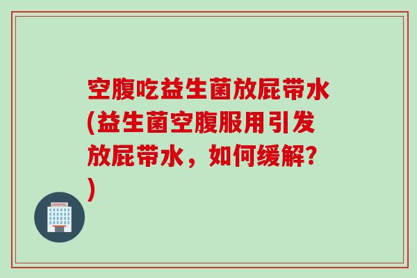 空腹吃益生菌放屁带水(益生菌空腹服用引发放屁带水，如何缓解？)