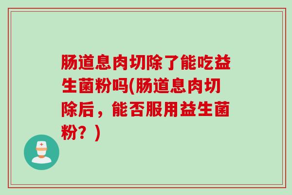 肠道息肉切除了能吃益生菌粉吗(肠道息肉切除后，能否服用益生菌粉？)