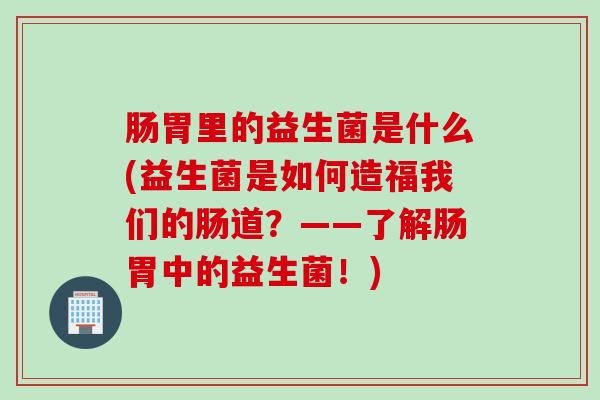 肠胃里的益生菌是什么(益生菌是如何造福我们的肠道？——了解肠胃中的益生菌！)