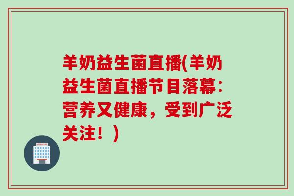 羊奶益生菌直播(羊奶益生菌直播节目落幕：营养又健康，受到广泛关注！)