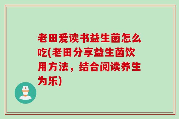 老田爱读书益生菌怎么吃(老田分享益生菌饮用方法，结合阅读养生为乐)