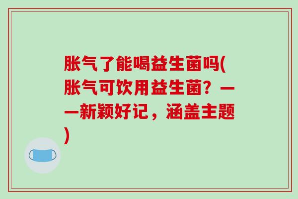 胀气了能喝益生菌吗(胀气可饮用益生菌？——新颖好记，涵盖主题)