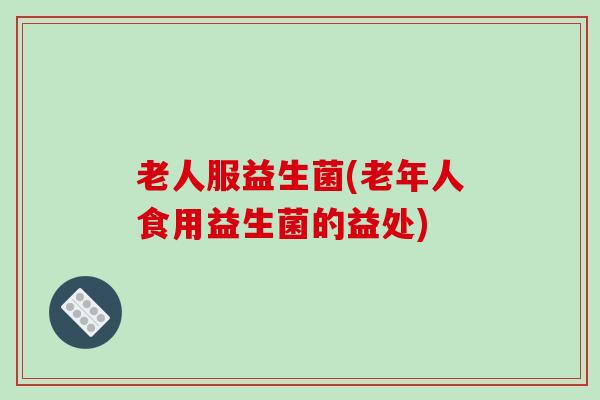老人服益生菌(老年人食用益生菌的益处)