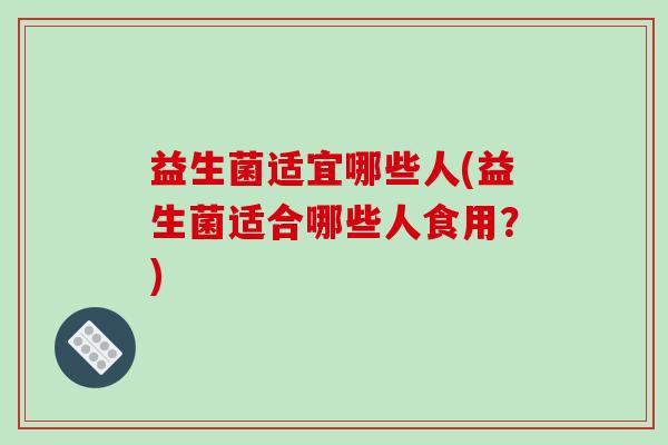 益生菌适宜哪些人(益生菌适合哪些人食用?) 益生菌适宜哪些人(益生菌适合哪些人食用?)