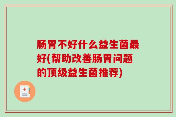 肠胃不好什么益生菌最好(帮助改善肠胃问题的顶级益生菌推荐)