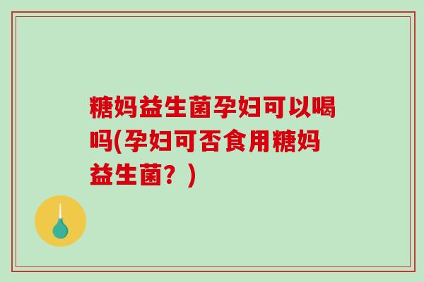 糖妈益生菌孕妇可以喝吗(孕妇可否食用糖妈益生菌？)