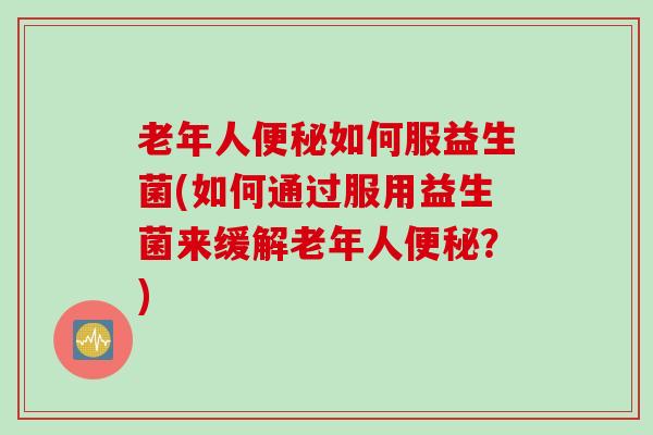 老年人便秘如何服益生菌(如何通过服用益生菌来缓解老年人便秘？)