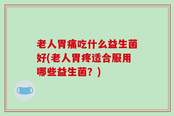 老人胃痛吃什么益生菌好(老人胃疼适合服用哪些益生菌？)
