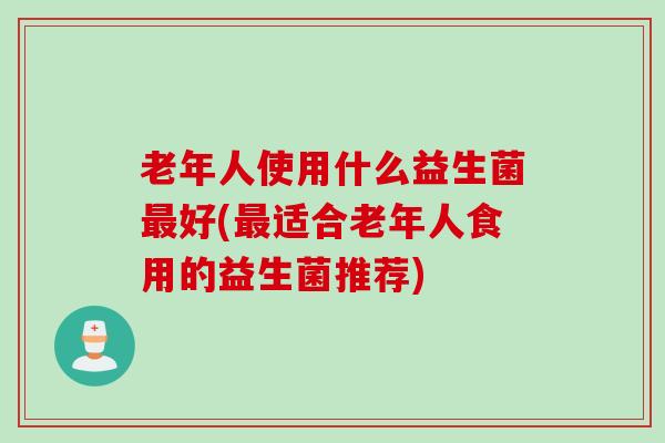老年人使用什么益生菌最好(最适合老年人食用的益生菌推荐)