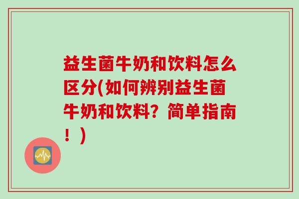 益生菌牛奶和饮料怎么区分(如何辨别益生菌牛奶和饮料？简单指南！)