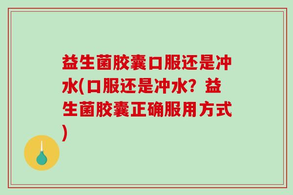 益生菌胶囊口服还是冲水(口服还是冲水？益生菌胶囊正确服用方式)