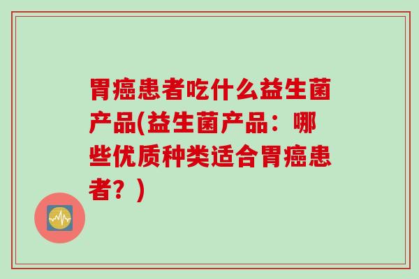 胃患者吃什么益生菌产品(益生菌产品:哪些优质种类适合胃患者?) 胃患者吃什么益生菌产品(益生菌产品:哪些优质种类适合胃患者?)