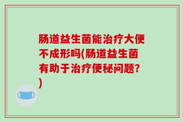 肠道益生菌能治疗大便不成形吗(肠道益生菌有助于治疗便秘问题？)