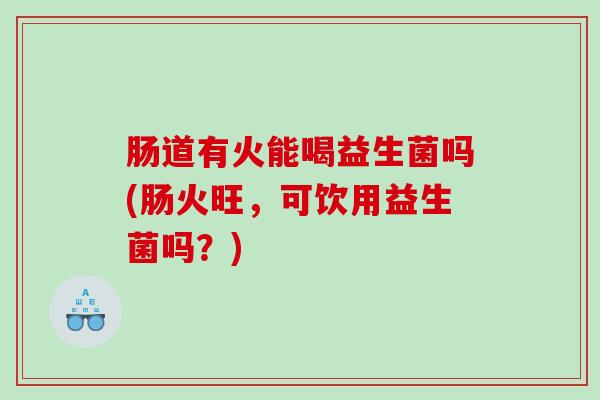 肠道有火能喝益生菌吗(肠火旺，可饮用益生菌吗？)