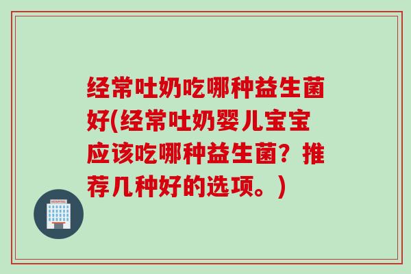 经常吐奶吃哪种益生菌好(经常吐奶婴儿宝宝应该吃哪种益生菌？推荐几种好的选项。)