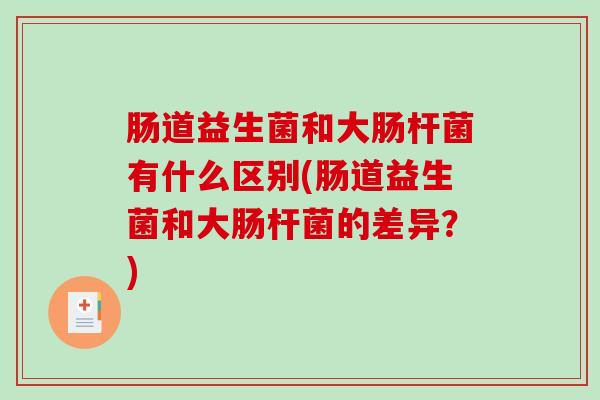 肠道益生菌和大肠杆菌有什么区别(肠道益生菌和大肠杆菌的差异？)