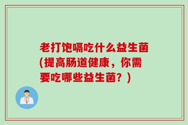老打饱嗝吃什么益生菌(提高肠道健康，你需要吃哪些益生菌？)