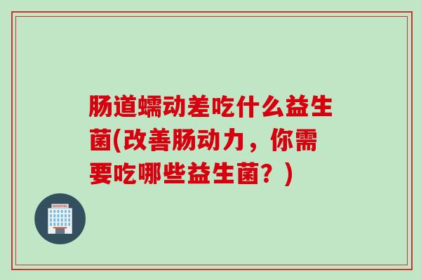 肠道蠕动差吃什么益生菌(改善肠动力，你需要吃哪些益生菌？)