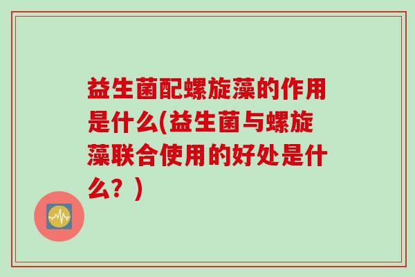 益生菌配螺旋藻的作用是什么(益生菌与螺旋藻联合使用的好处是什么？)
