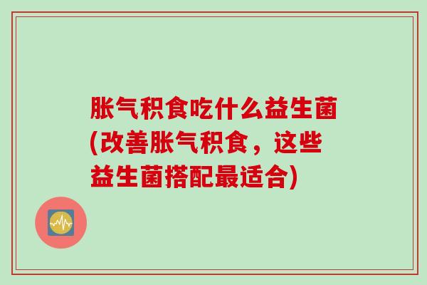 胀气积食吃什么益生菌(改善胀气积食，这些益生菌搭配最适合)