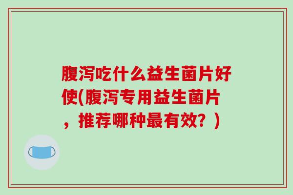 腹泻吃什么益生菌片好使(腹泻专用益生菌片，推荐哪种最有效？)