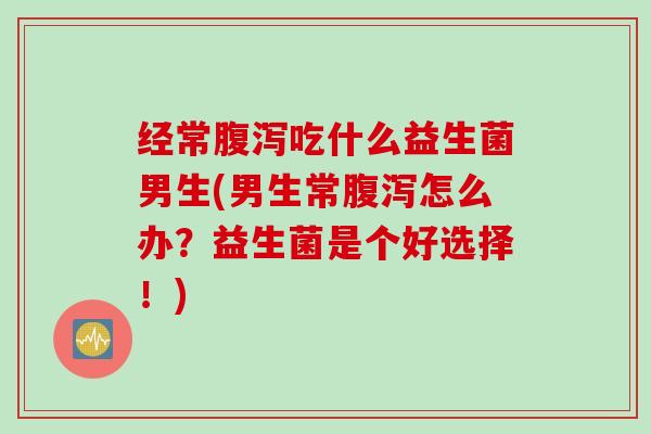 经常吃什么益生菌男生(男生常怎么办?益生菌是个好选择!) 经常吃什么益生菌男生(男生常怎么办?益生菌是个好选择!)