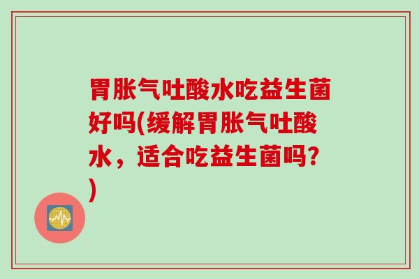 胃胀气吐酸水吃益生菌好吗(缓解胃胀气吐酸水，适合吃益生菌吗？)