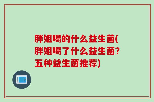 胖姐喝的什么益生菌(胖姐喝了什么益生菌？五种益生菌推荐)