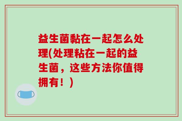 益生菌黏在一起怎么处理(处理粘在一起的益生菌，这些方法你值得拥有！)