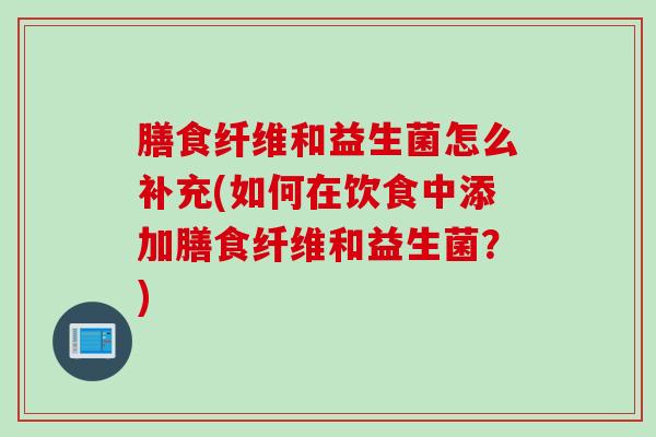 膳食纤维和益生菌怎么补充(如何在饮食中添加膳食纤维和益生菌？)