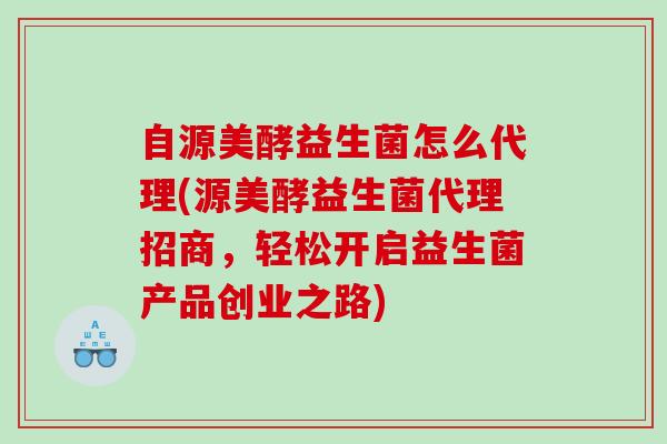 自源美酵益生菌怎么代理(源美酵益生菌代理招商，轻松开启益生菌产品创业之路)