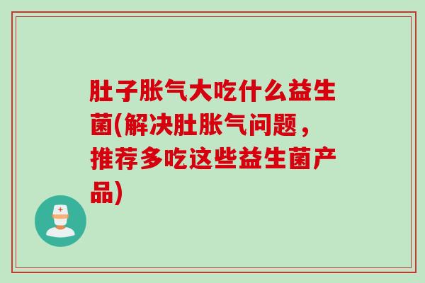 肚子胀气大吃什么益生菌(解决肚胀气问题，推荐多吃这些益生菌产品)