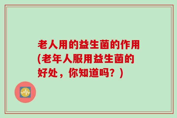 老人用的益生菌的作用(老年人服用益生菌的好处，你知道吗？)