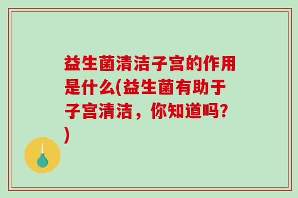 益生菌清洁子宫的作用是什么(益生菌有助于子宫清洁，你知道吗？)