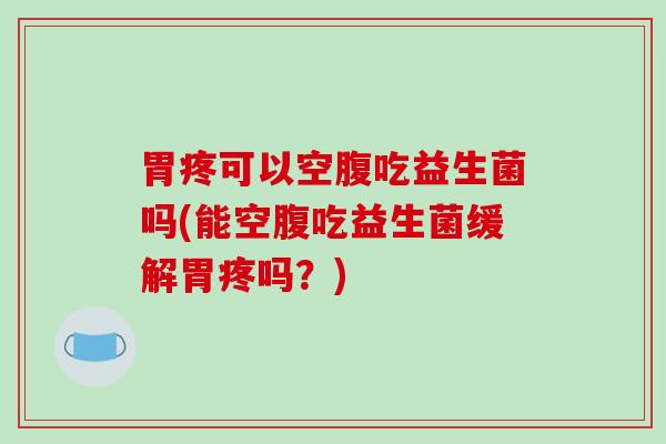 胃疼可以空腹吃益生菌吗(能空腹吃益生菌缓解胃疼吗？)