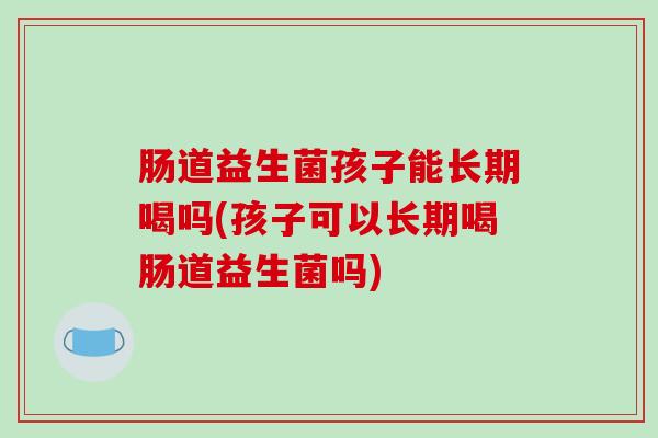 肠道益生菌孩子能长期喝吗(孩子可以长期喝肠道益生菌吗)