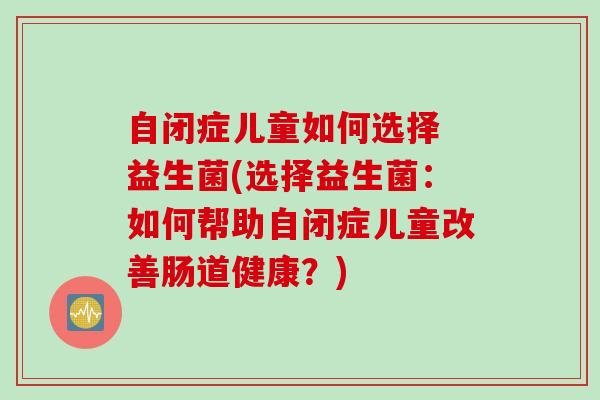 自闭症儿童如何选择 益生菌(选择益生菌：如何帮助自闭症儿童改善肠道健康？)