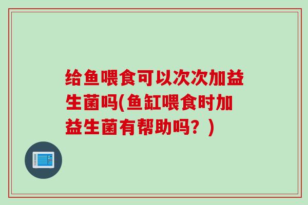 给鱼喂食可以次次加益生菌吗(鱼缸喂食时加益生菌有帮助吗？)