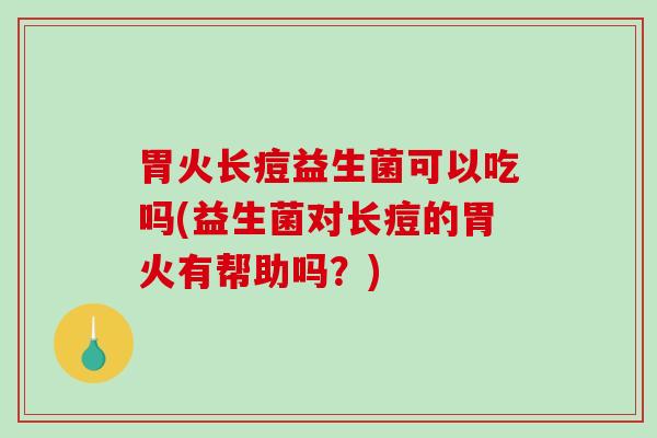 胃火长痘益生菌可以吃吗(益生菌对长痘的胃火有帮助吗？)