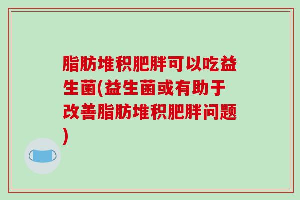 脂肪堆积肥胖可以吃益生菌(益生菌或有助于改善脂肪堆积肥胖问题)