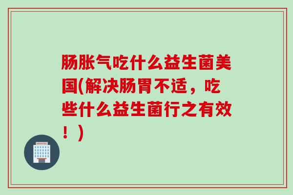 肠胀气吃什么益生菌美国(解决肠胃不适，吃些什么益生菌行之有效！)
