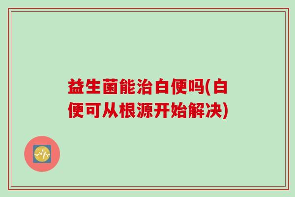 益生菌能治白便吗(白便可从根源开始解决)