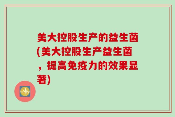 美大控股生产的益生菌(美大控股生产益生菌,提高力的效果显著) 美大控股生产的益生菌(美大控股生产益生菌,提高力的效果显著)