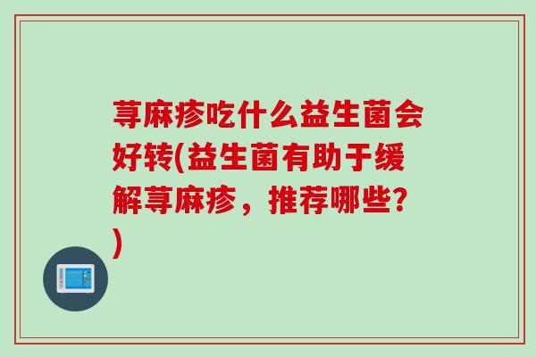 荨麻疹吃什么益生菌会好转(益生菌有助于缓解荨麻疹，推荐哪些？)