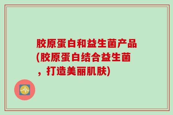 胶原蛋白和益生菌产品(胶原蛋白结合益生菌，打造美丽肌肤)