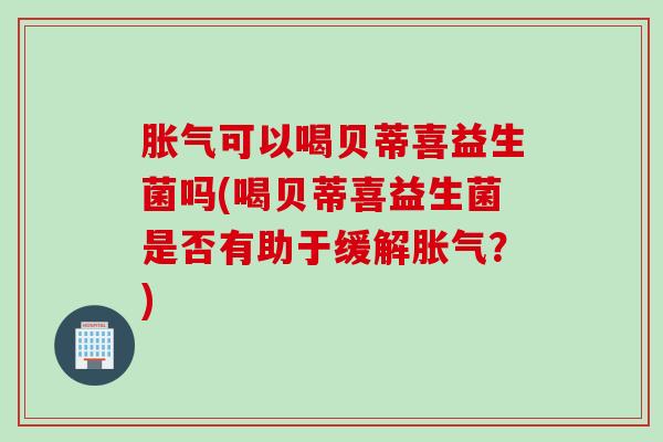 胀气可以喝贝蒂喜益生菌吗(喝贝蒂喜益生菌是否有助于缓解胀气？)