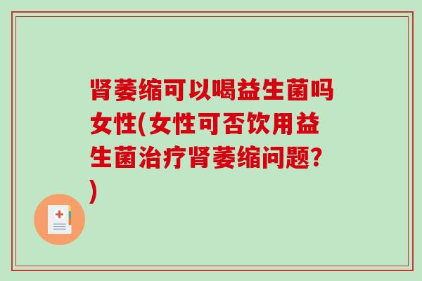 萎缩可以喝益生菌吗女性(女性可否饮用益生菌萎缩问题?) 萎缩可以喝益生菌吗女性(女性可否饮用益生菌萎缩问题?)